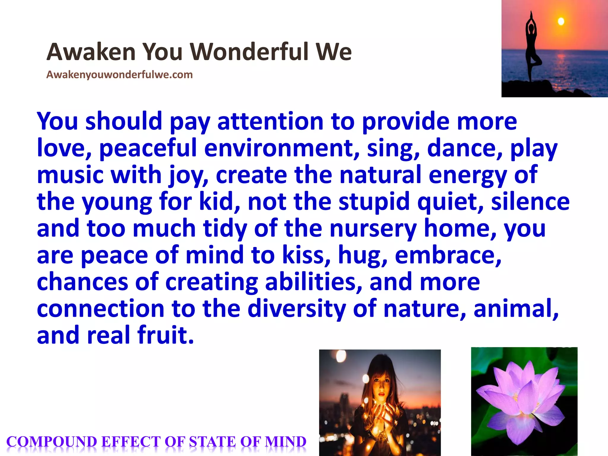 You should pay attention to provide more
love, peaceful environment, sing, dance, play
music with joy, create the natural energy of
the young for kid, not the stupid quiet, silence
and too much tidy of the nursery home, you
are peace of mind to kiss, hug, embrace,
chances of creating abilities, and more
connection to the diversity of nature, animal,
and real fruit.
Awaken You Wonderful We
Awakenyouwonderfulwe.com
COMPOUND EFFECT OF STATE OF MIND
 