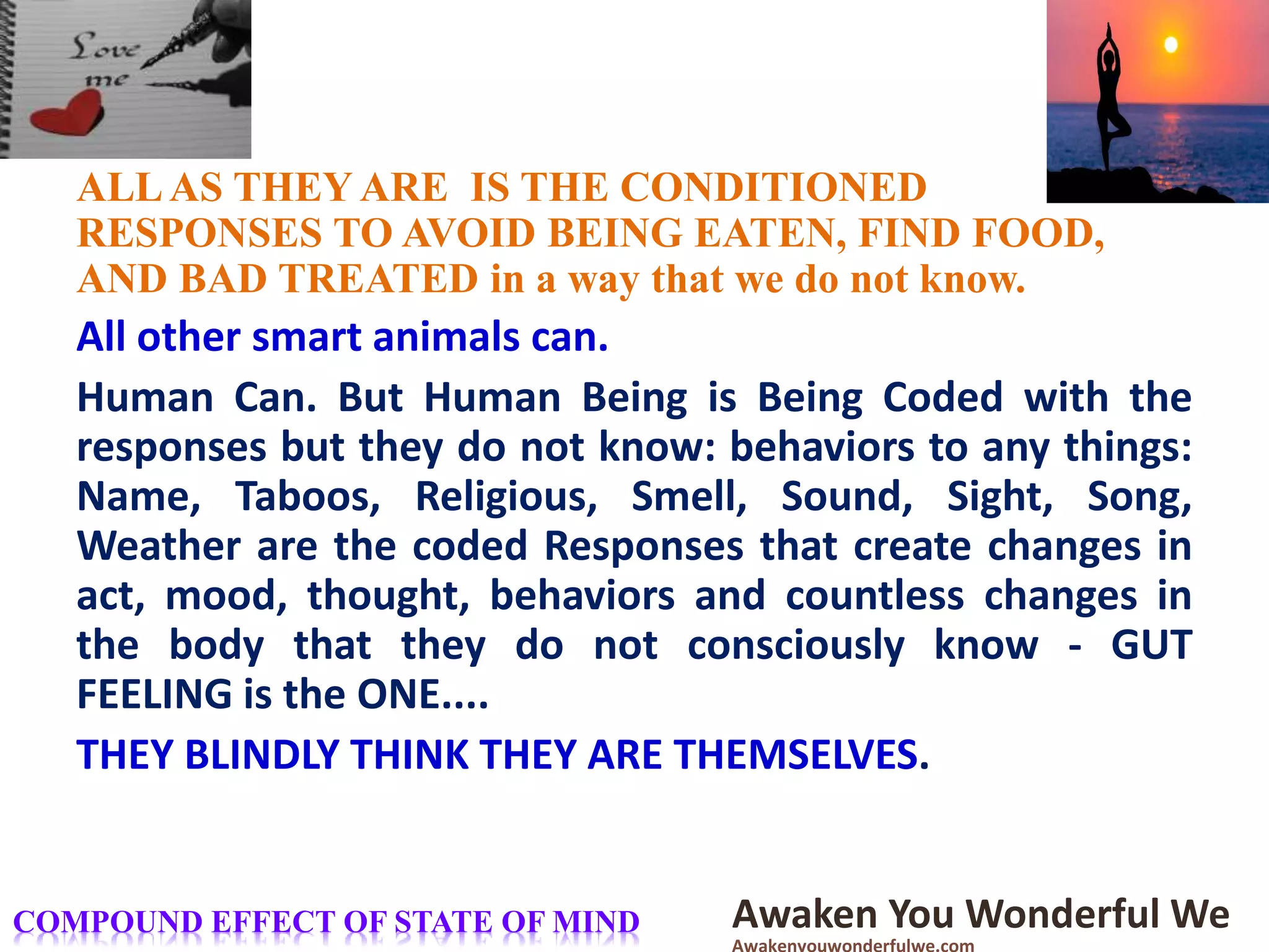 ALLAS THEY ARE IS THE CONDITIONED
RESPONSES TO AVOID BEING EATEN, FIND FOOD,
AND BAD TREATED in a way that we do not know.
All other smart animals can.
Human Can. But Human Being is Being Coded with the
responses but they do not know: behaviors to any things:
Name, Taboos, Religious, Smell, Sound, Sight, Song,
Weather are the coded Responses that create changes in
act, mood, thought, behaviors and countless changes in
the body that they do not consciously know - GUT
FEELING is the ONE....
THEY BLINDLY THINK THEY ARE THEMSELVES.
Awaken You Wonderful WeCOMPOUND EFFECT OF STATE OF MIND
 
