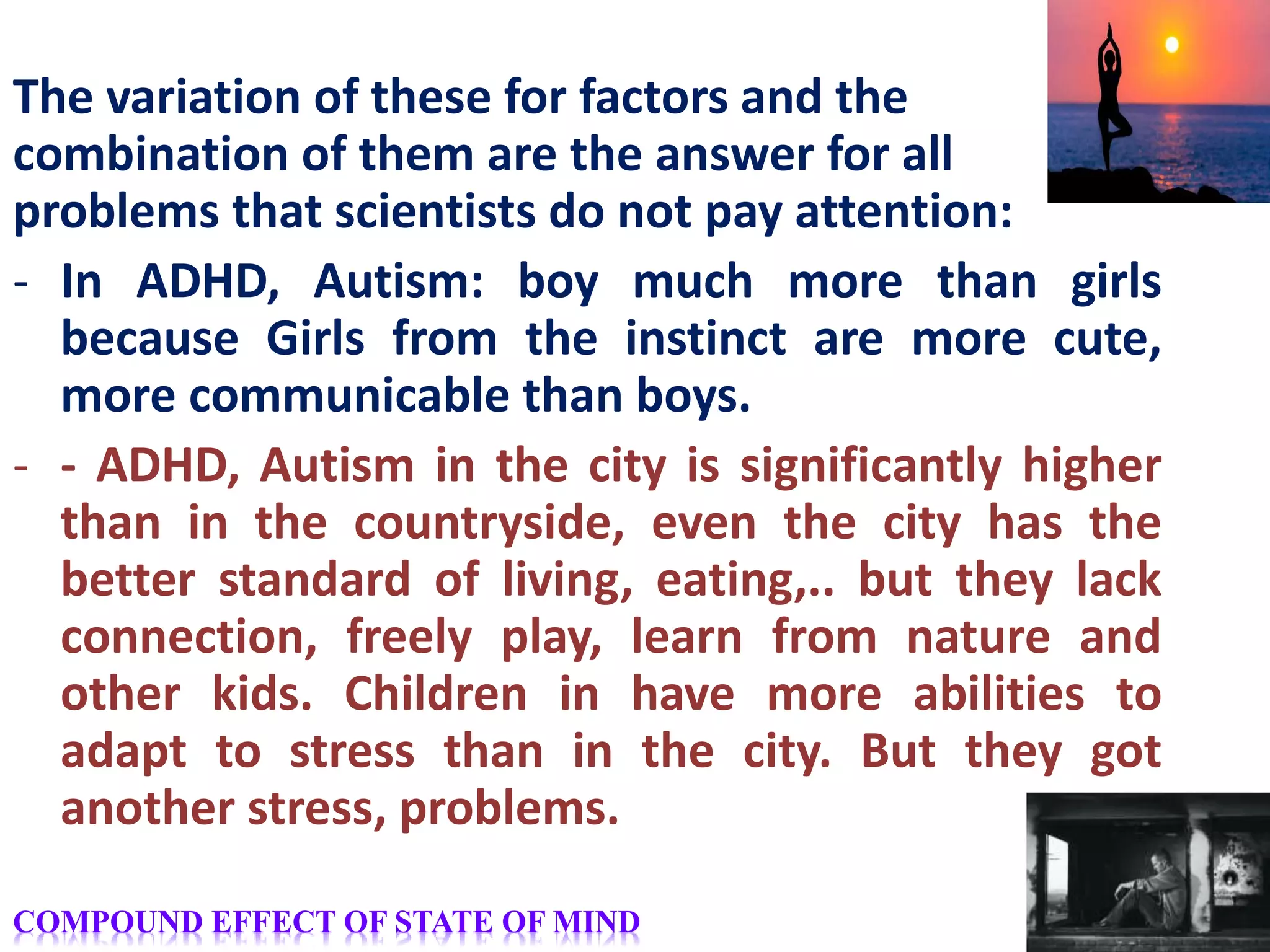 The variation of these for factors and the
combination of them are the answer for all
problems that scientists do not pay attention:
- In ADHD, Autism: boy much more than girls
because Girls from the instinct are more cute,
more communicable than boys.
- - ADHD, Autism in the city is significantly higher
than in the countryside, even the city has the
better standard of living, eating,.. but they lack
connection, freely play, learn from nature and
other kids. Children in have more abilities to
adapt to stress than in the city. But they got
another stress, problems.
COMPOUND EFFECT OF STATE OF MIND
 