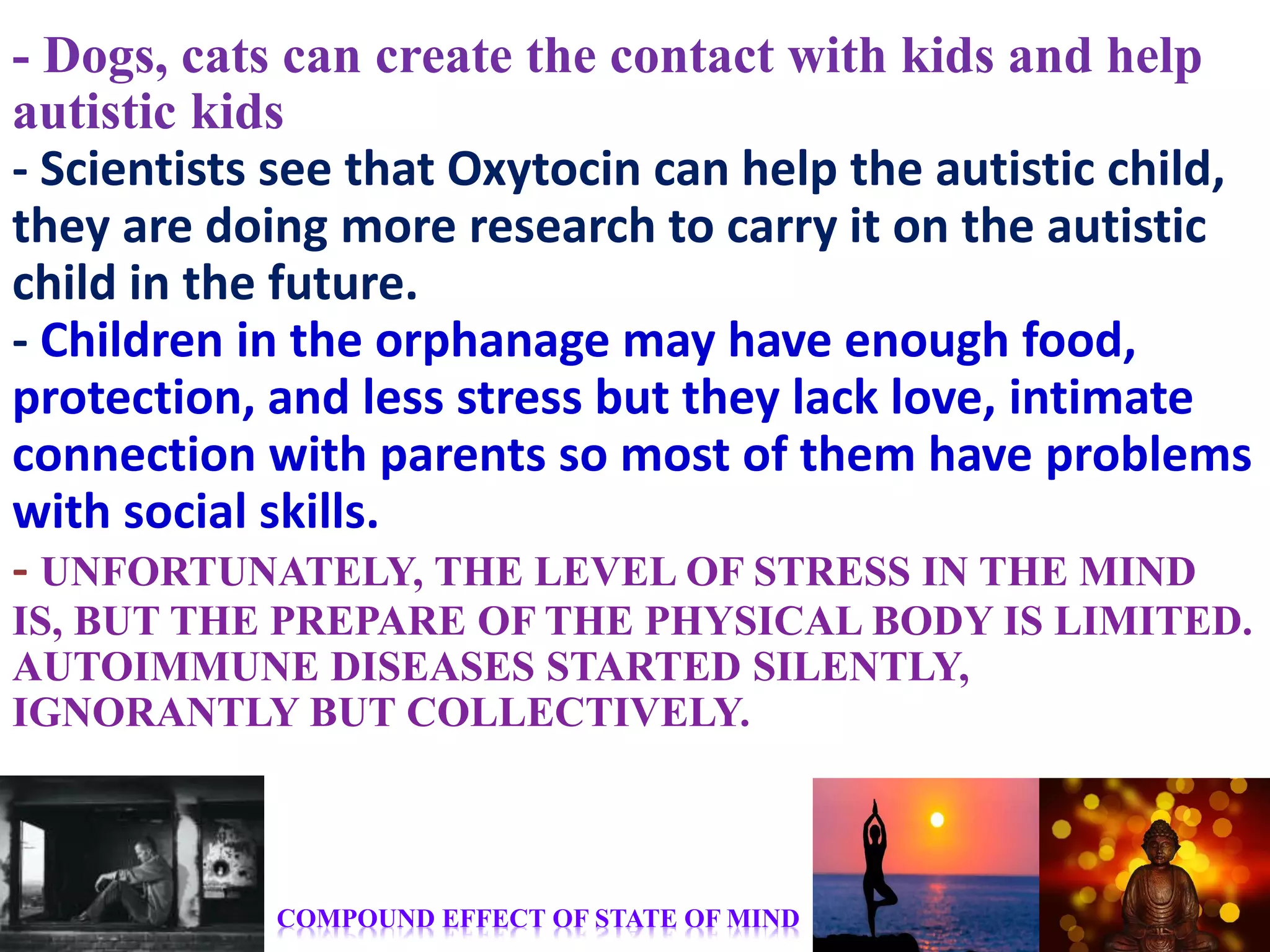 - Dogs, cats can create the contact with kids and help
autistic kids
- Scientists see that Oxytocin can help the autistic child,
they are doing more research to carry it on the autistic
child in the future.
- Children in the orphanage may have enough food,
protection, and less stress but they lack love, intimate
connection with parents so most of them have problems
with social skills.
- UNFORTUNATELY, THE LEVEL OF STRESS IN THE MIND
IS, BUT THE PREPARE OF THE PHYSICAL BODY IS LIMITED.
AUTOIMMUNE DISEASES STARTED SILENTLY,
IGNORANTLY BUT COLLECTIVELY.
COMPOUND EFFECT OF STATE OF MIND
 