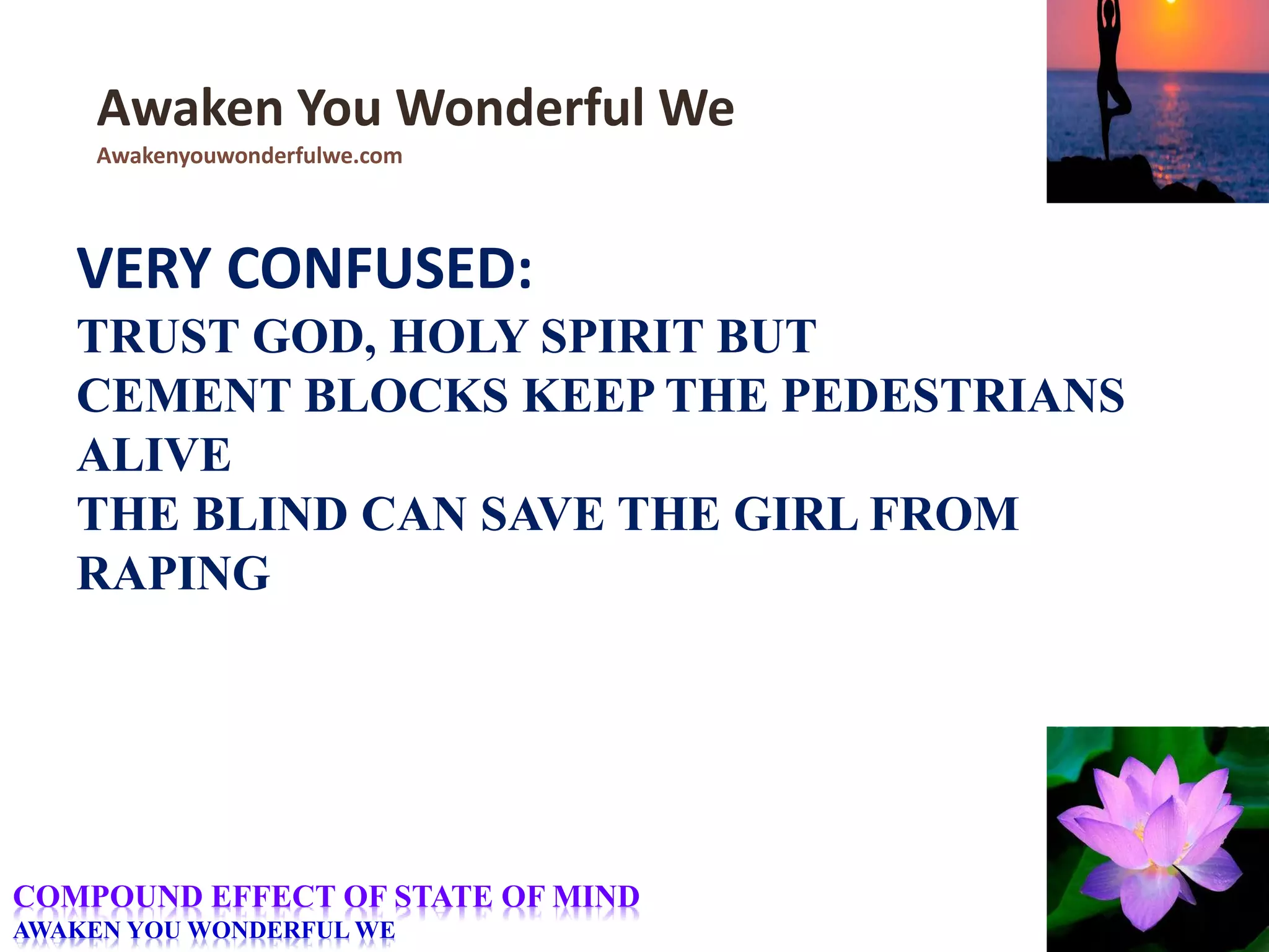 VERY CONFUSED:
TRUST GOD, HOLY SPIRIT BUT
CEMENT BLOCKS KEEP THE PEDESTRIANS
ALIVE
THE BLIND CAN SAVE THE GIRL FROM
RAPING
Awaken You Wonderful We
Awakenyouwonderfulwe.com
COMPOUND EFFECT OF STATE OF MIND
AWAKEN YOU WONDERFUL WE
 