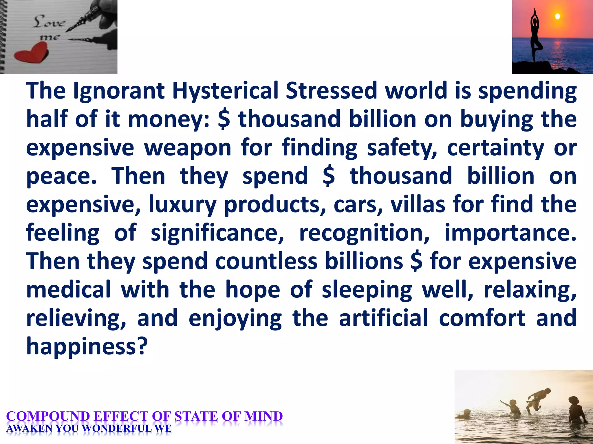 The Ignorant Hysterical Stressed world is spending
half of it money: $ thousand billion on buying the
expensive weapon for finding safety, certainty or
peace. Then they spend $ thousand billion on
expensive, luxury products, cars, villas for find the
feeling of significance, recognition, importance.
Then they spend countless billions $ for expensive
medical with the hope of sleeping well, relaxing,
relieving, and enjoying the artificial comfort and
happiness?
COMPOUND EFFECT OF STATE OF MIND
AWAKEN YOU WONDERFUL WE
 