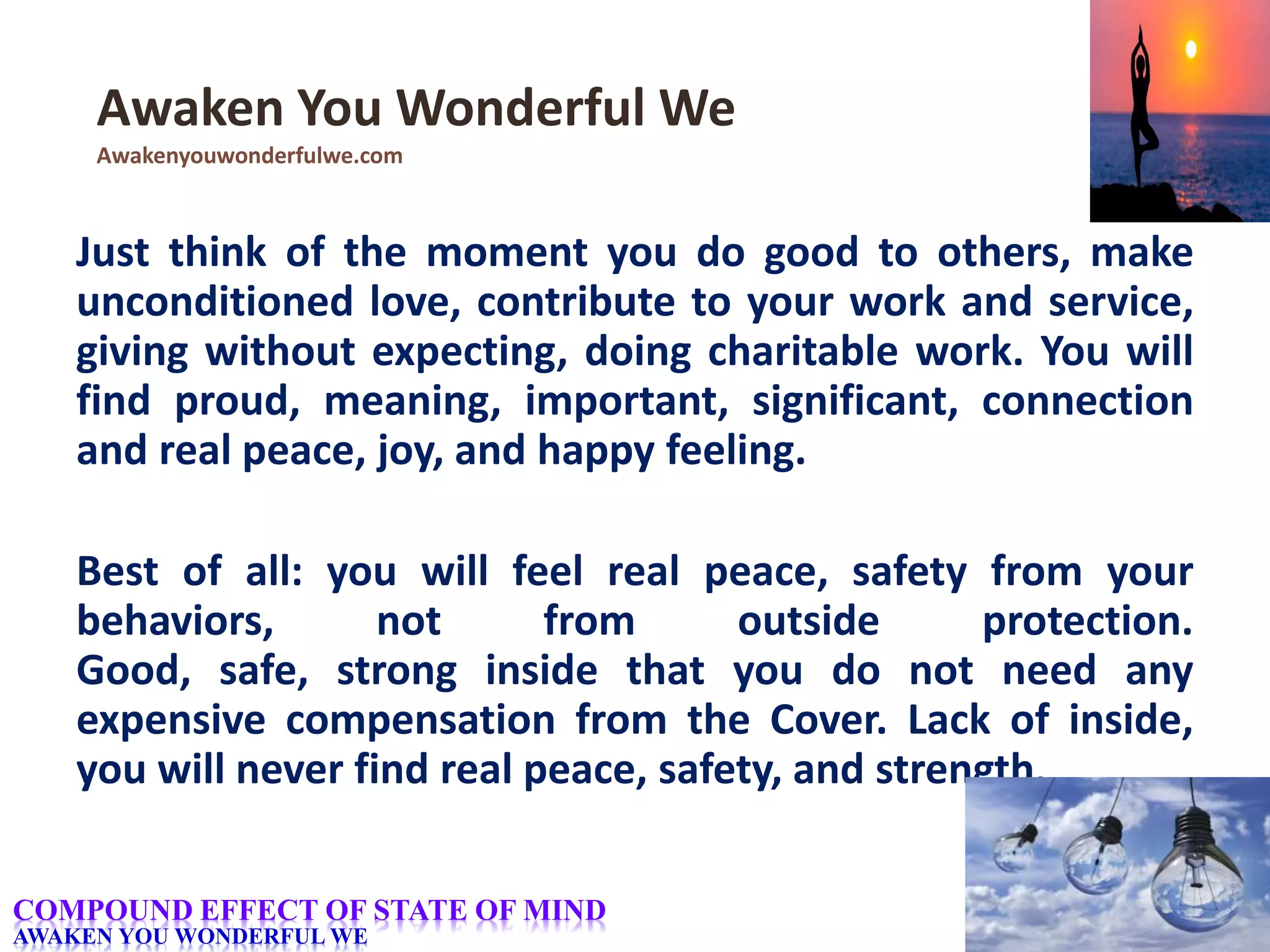 Just think of the moment you do good to others, make
unconditioned love, contribute to your work and service,
giving without expecting, doing charitable work. You will
find proud, meaning, important, significant, connection
and real peace, joy, and happy feeling.
Best of all: you will feel real peace, safety from your
behaviors, not from outside protection.
Good, safe, strong inside that you do not need any
expensive compensation from the Cover. Lack of inside,
you will never find real peace, safety, and strength.
Awaken You Wonderful We
Awakenyouwonderfulwe.com
COMPOUND EFFECT OF STATE OF MIND
AWAKEN YOU WONDERFUL WE
 