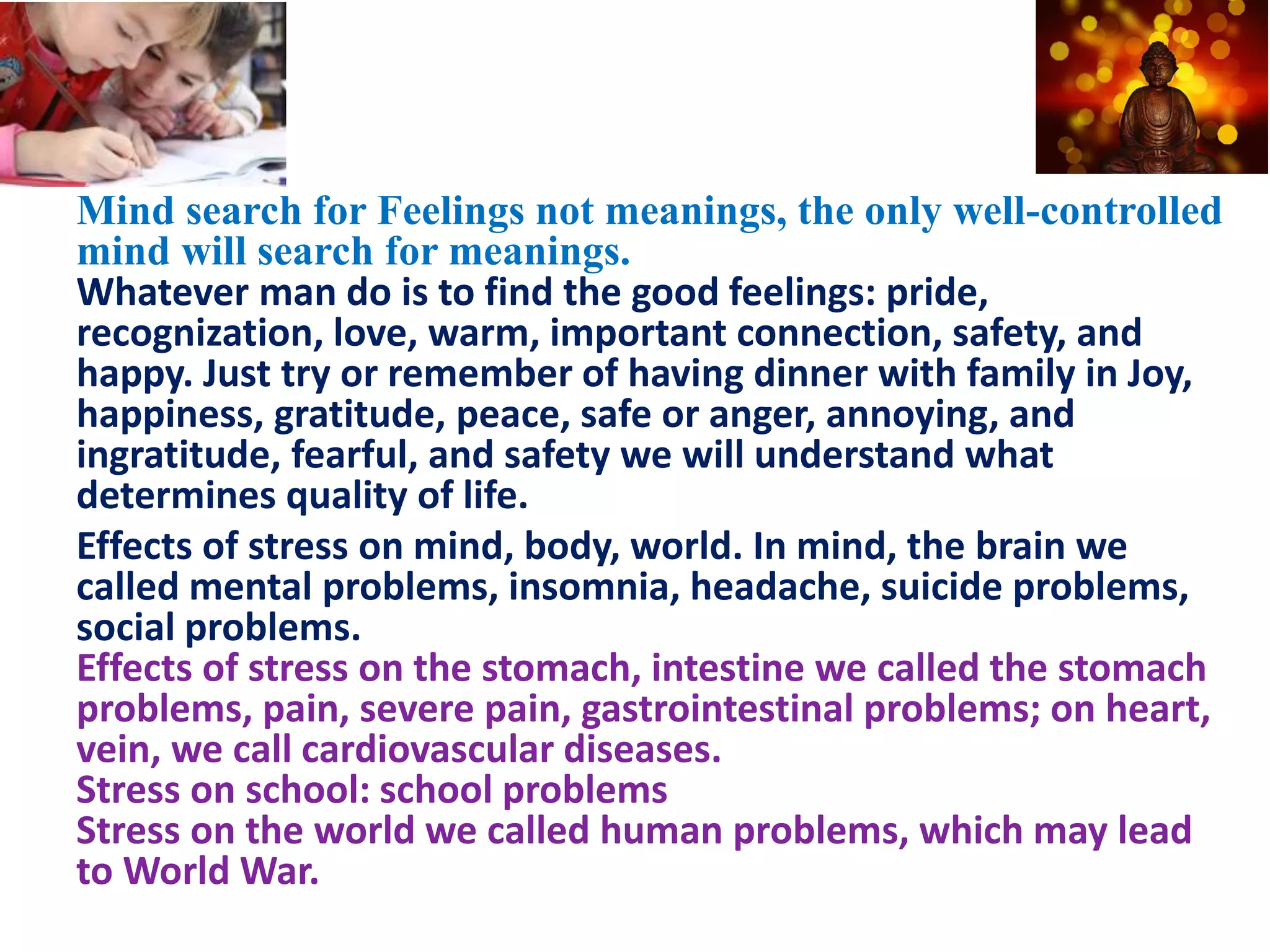 Mind search for Feelings not meanings, the only well-controlled
mind will search for meanings.
Whatever man do is to find the good feelings: pride,
recognization, love, warm, important connection, safety, and
happy. Just try or remember of having dinner with family in Joy,
happiness, gratitude, peace, safe or anger, annoying, and
ingratitude, fearful, and safety we will understand what
determines quality of life.
Effects of stress on mind, body, world. In mind, the brain we
called mental problems, insomnia, headache, suicide problems,
social problems.
Effects of stress on the stomach, intestine we called the stomach
problems, pain, severe pain, gastrointestinal problems; on heart,
vein, we call cardiovascular diseases.
Stress on school: school problems
Stress on the world we called human problems, which may lead
to World War.
 