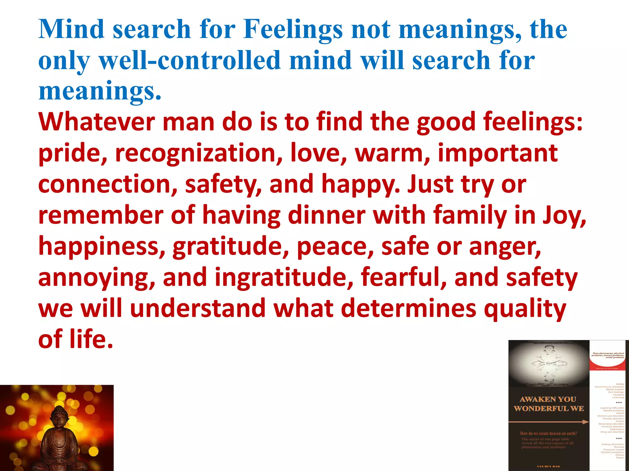 Mind search for Feelings not meanings, the
only well-controlled mind will search for
meanings.
Whatever man do is to find the good feelings:
pride, recognization, love, warm, important
connection, safety, and happy. Just try or
remember of having dinner with family in Joy,
happiness, gratitude, peace, safe or anger,
annoying, and ingratitude, fearful, and safety
we will understand what determines quality
of life.
 