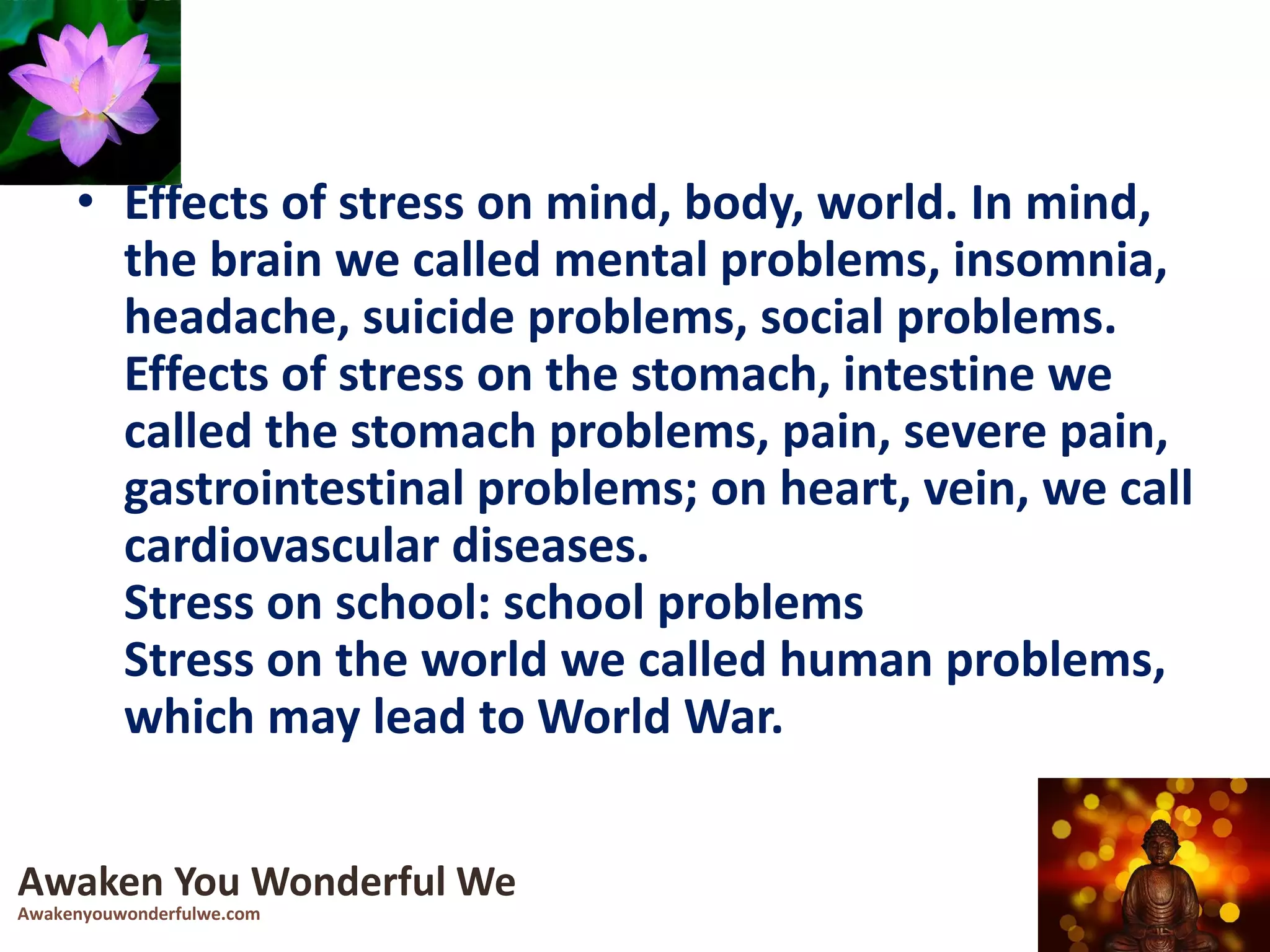 • Effects of stress on mind, body, world. In mind,
the brain we called mental problems, insomnia,
headache, suicide problems, social problems.
Effects of stress on the stomach, intestine we
called the stomach problems, pain, severe pain,
gastrointestinal problems; on heart, vein, we call
cardiovascular diseases.
Stress on school: school problems
Stress on the world we called human problems,
which may lead to World War.
Awaken You Wonderful We
Awakenyouwonderfulwe.com
 