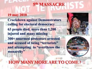 5th MASSACRE19 may 2010	Crackdown against Demonstrators calling for electoral democracy	63 people died, more than 1,200 injured and many missing	300+ unarmed protestors arrested and accused of being “terrorists” and attempting  to “overthrow the monarchy”HOW MANY MORE ARE TO COME ?