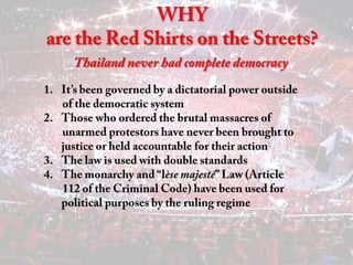 WHY are the Red Shirts on the Streets? Thailand never had complete democracy It’s been governed by a dictatorial power outside         of the democratic system Those who ordered the brutal massacres of          unarmed protestors have never been brought to justice or held accountable for their action 3.    The law is used with double standards The monarchy and “lèsemajesté” Law (Article         112 of the Criminal Code) have been used for political purposes by the ruling regime 