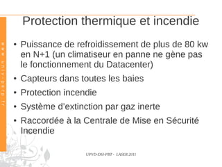 Protection thermique et incendie
                                  ●   Puissance de refroidissement de plus de 80 kw
w w w . u n i v – p e r p . f r




                                      en N+1 (un climatiseur en panne ne gène pas
                                      le fonctionnement du Datacenter)
                                  ●   Capteurs dans toutes les baies
                                  ●   Protection incendie
                                  ●   Système d’extinction par gaz inerte
                                  ●   Raccordée à la Centrale de Mise en Sécurité
                                      Incendie

                                                      UPVD-DSI-PBT - LASER 2011
 