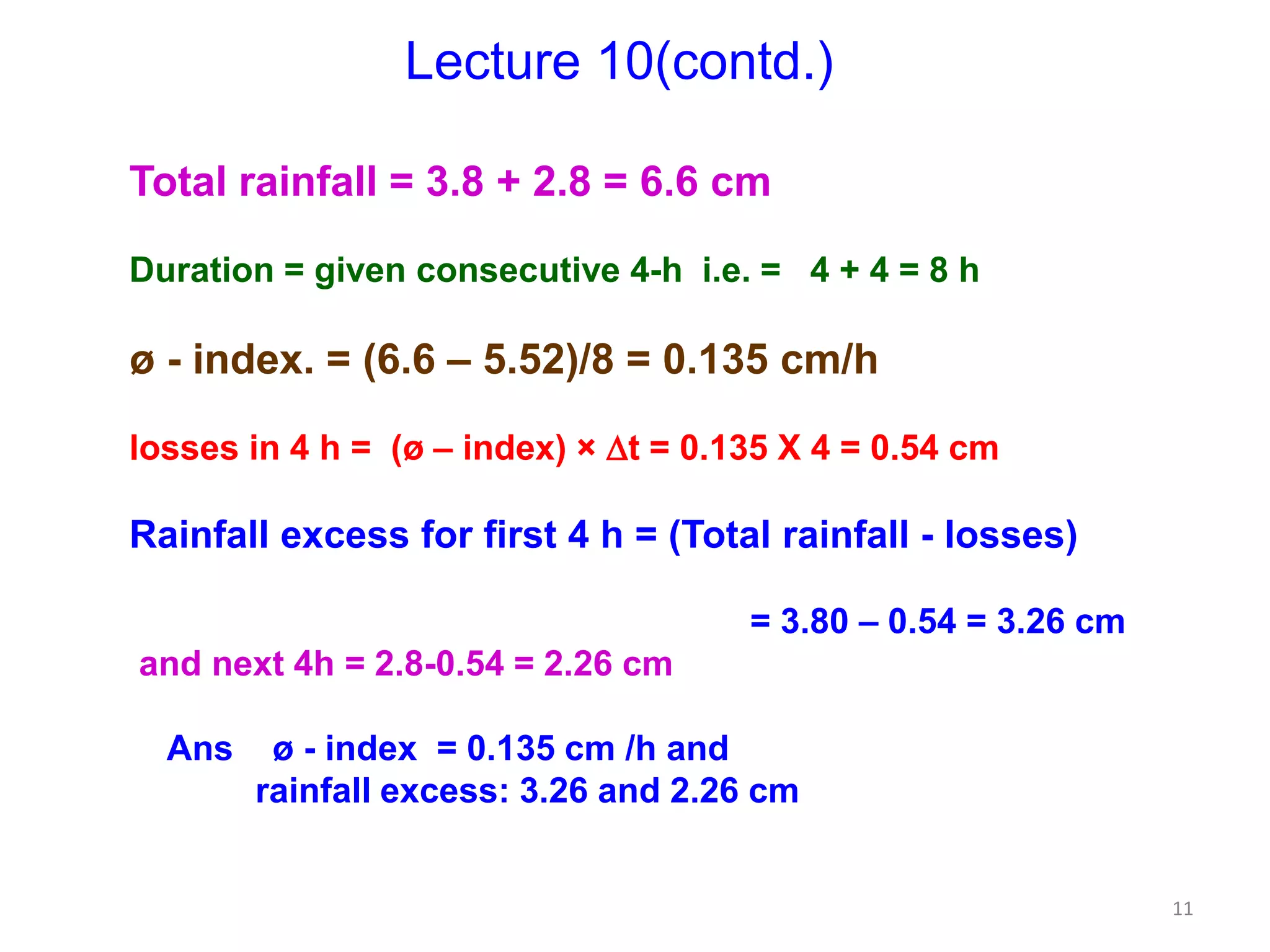 11
Lecture 10(contd.)
Total rainfall = 3.8 + 2.8 = 6.6 cm
Duration = given consecutive 4-h i.e. = 4 + 4 = 8 h
ø - index. = (6.6 – 5.52)/8 = 0.135 cm/h
losses in 4 h = (ø – index) × t = 0.135 X 4 = 0.54 cm
Rainfall excess for first 4 h = (Total rainfall - losses)
= 3.80 – 0.54 = 3.26 cm
and next 4h = 2.8-0.54 = 2.26 cm
Ans ø - index = 0.135 cm /h and
rainfall excess: 3.26 and 2.26 cm
 