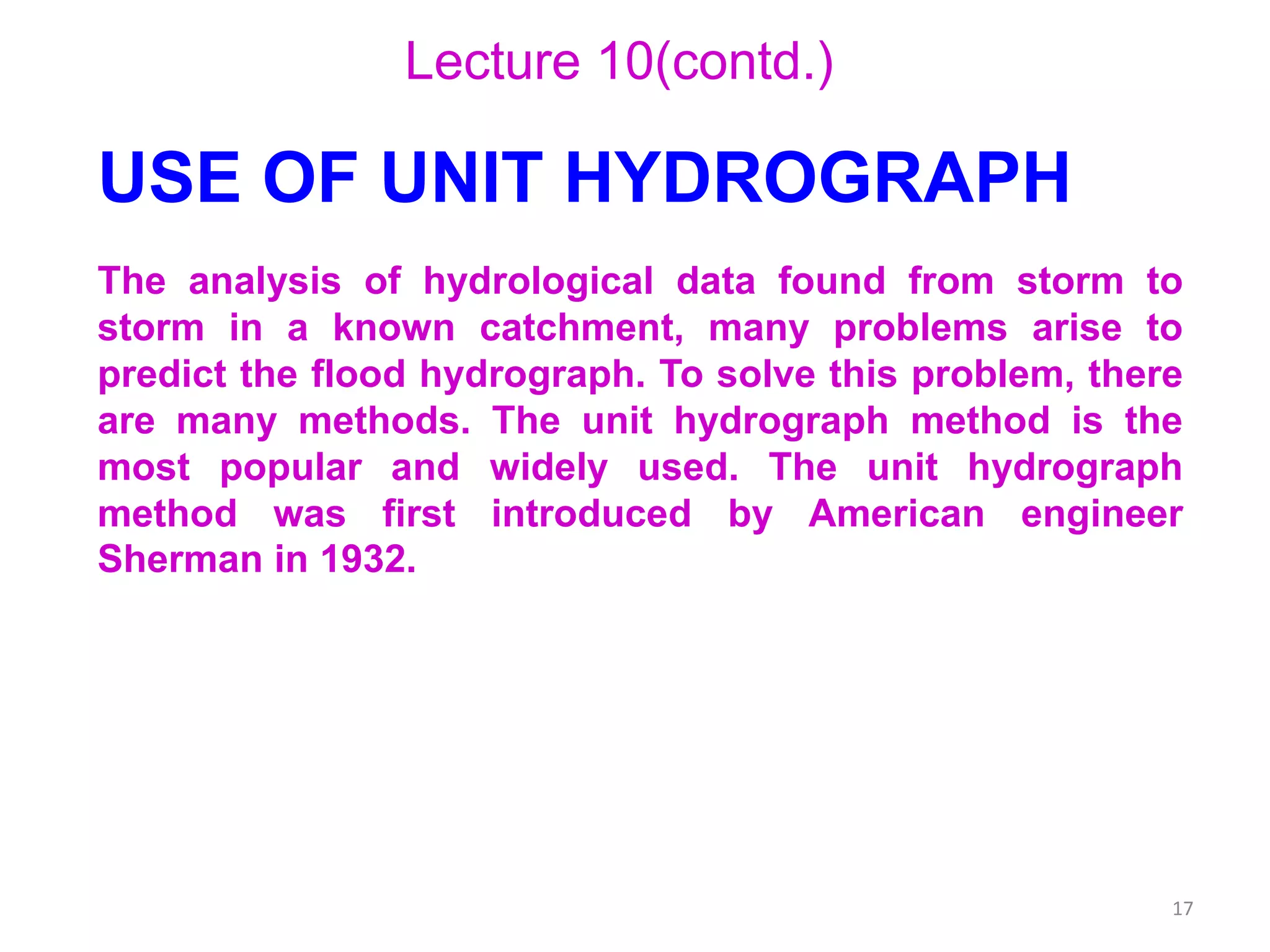17
Lecture 10(contd.)
USE OF UNIT HYDROGRAPH
The analysis of hydrological data found from storm to
storm in a known catchment, many problems arise to
predict the flood hydrograph. To solve this problem, there
are many methods. The unit hydrograph method is the
most popular and widely used. The unit hydrograph
method was first introduced by American engineer
Sherman in 1932.
 