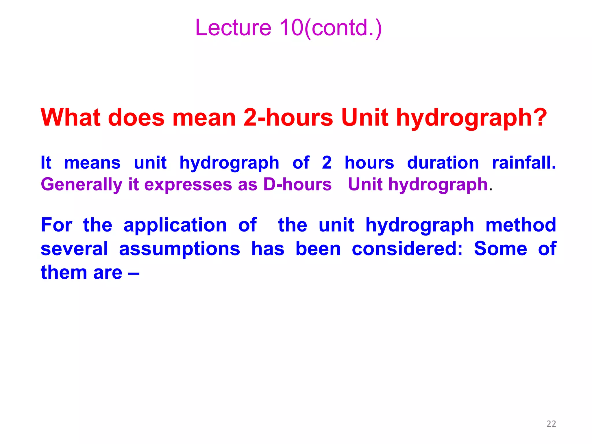 22
Lecture 10(contd.)
What does mean 2-hours Unit hydrograph?
It means unit hydrograph of 2 hours duration rainfall.
Generally it expresses as D-hours Unit hydrograph.
For the application of the unit hydrograph method
several assumptions has been considered: Some of
them are –
 