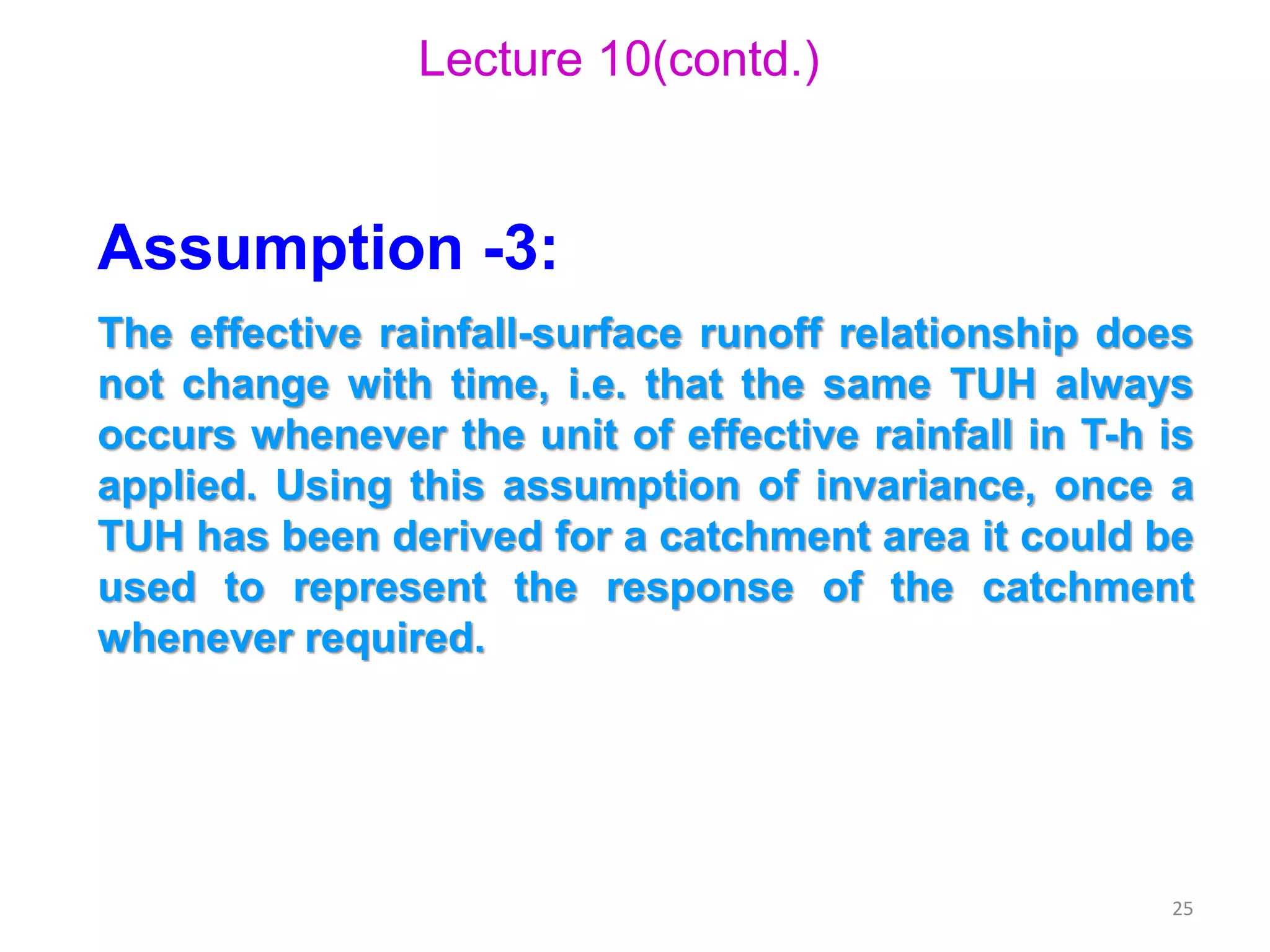25
Lecture 10(contd.)
Assumption -3:
The effective rainfall-surface runoff relationship does
not change with time, i.e. that the same TUH always
occurs whenever the unit of effective rainfall in T-h is
applied. Using this assumption of invariance, once a
TUH has been derived for a catchment area it could be
used to represent the response of the catchment
whenever required.
 