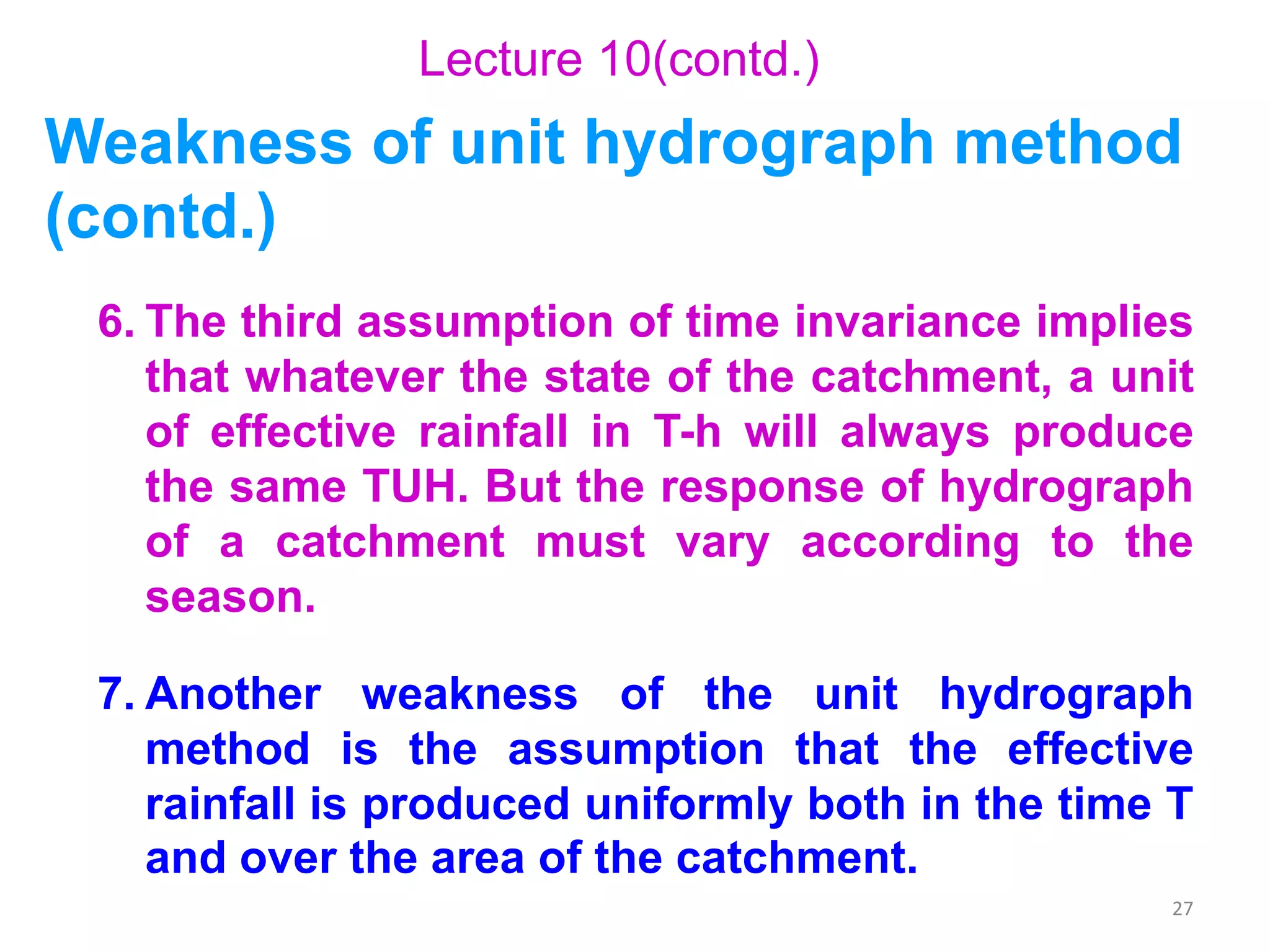 27
6. The third assumption of time invariance implies
that whatever the state of the catchment, a unit
of effective rainfall in T-h will always produce
the same TUH. But the response of hydrograph
of a catchment must vary according to the
season.
7. Another weakness of the unit hydrograph
method is the assumption that the effective
rainfall is produced uniformly both in the time T
and over the area of the catchment.
Lecture 10(contd.)
Weakness of unit hydrograph method
(contd.)
 