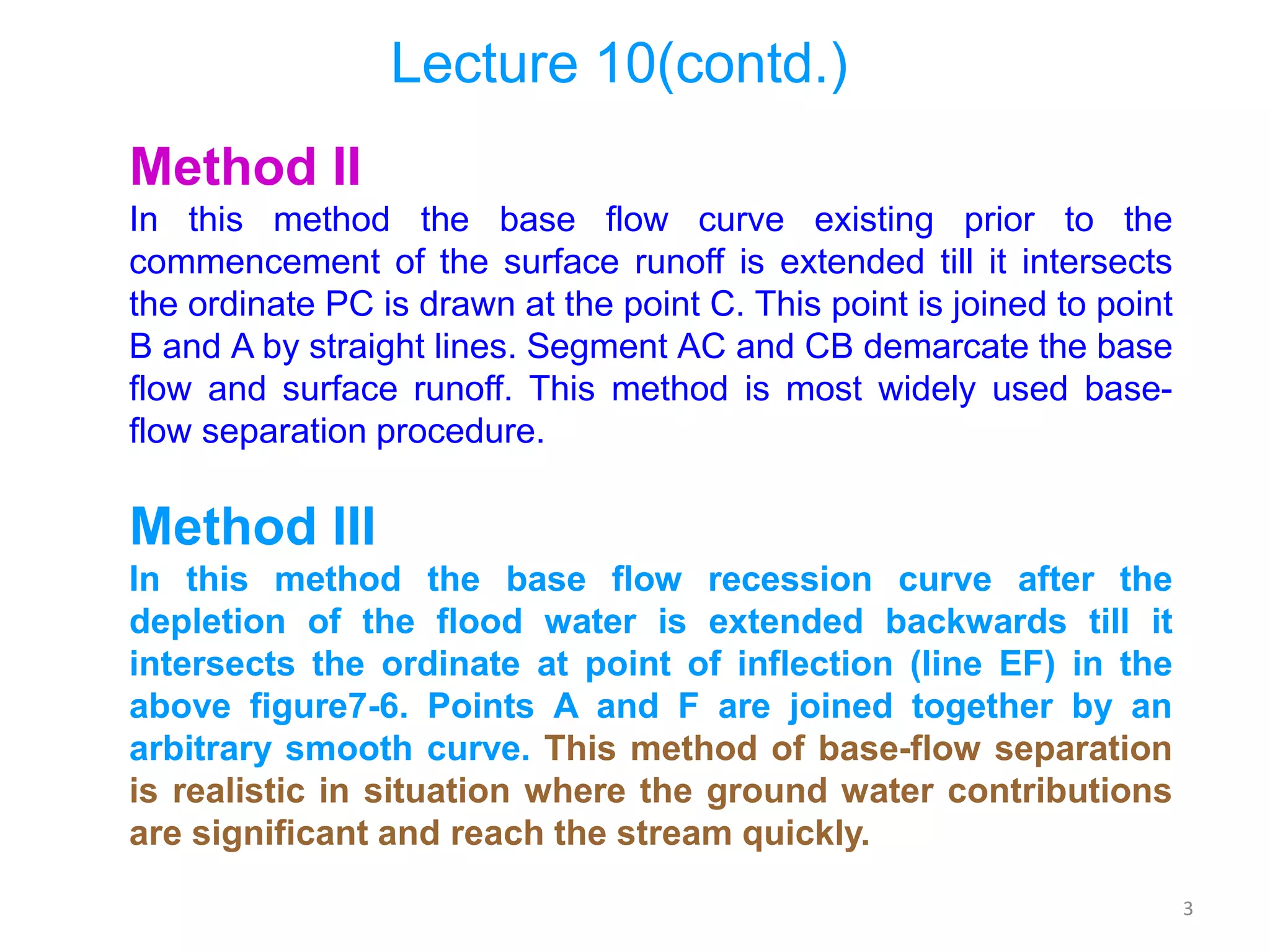 3
Lecture 10(contd.)
Method II
In this method the base flow curve existing prior to the
commencement of the surface runoff is extended till it intersects
the ordinate PC is drawn at the point C. This point is joined to point
B and A by straight lines. Segment AC and CB demarcate the base
flow and surface runoff. This method is most widely used base-
flow separation procedure.
Method III
In this method the base flow recession curve after the
depletion of the flood water is extended backwards till it
intersects the ordinate at point of inflection (line EF) in the
above figure7-6. Points A and F are joined together by an
arbitrary smooth curve. This method of base-flow separation
is realistic in situation where the ground water contributions
are significant and reach the stream quickly.
 