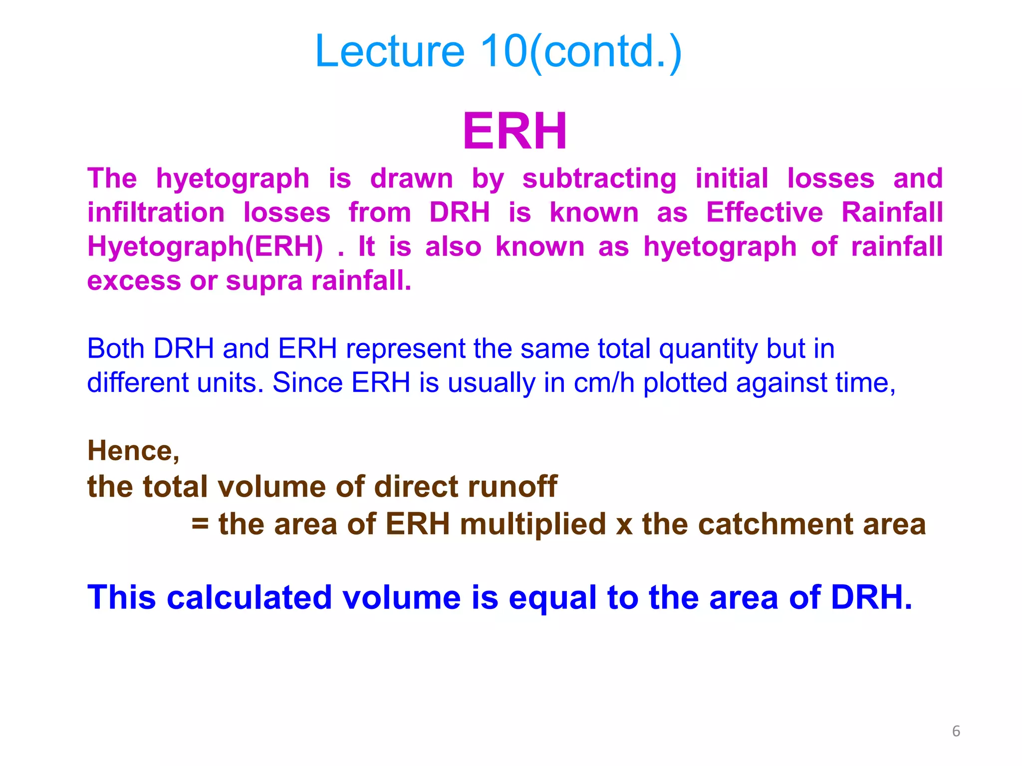 6
ERH
The hyetograph is drawn by subtracting initial losses and
infiltration losses from DRH is known as Effective Rainfall
Hyetograph(ERH) . It is also known as hyetograph of rainfall
excess or supra rainfall.
Both DRH and ERH represent the same total quantity but in
different units. Since ERH is usually in cm/h plotted against time,
Hence,
the total volume of direct runoff
= the area of ERH multiplied x the catchment area
This calculated volume is equal to the area of DRH.
Lecture 10(contd.)
 