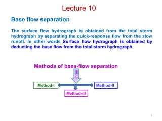 1
Lecture 10
Base flow separation
The surface flow hydrograph is obtained from the total storm
hydrograph by separating the quick-response flow from the slow
runoff. In other words Surface flow hydrograph is obtained by
deducting the base flow from the total storm hydrograph.
Methods of base-flow separation
Three
Method-IIMethod-I
Method-III
 