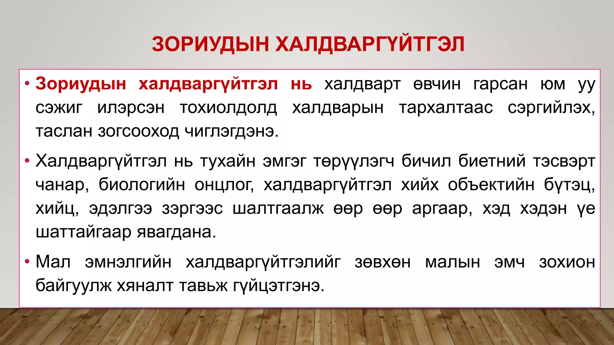 • Зориудын халдваргүйтгэл нь халдварт өвчин гарсан юм уу
сэжиг илэрсэн тохиолдолд халдварын тархалтаас сэргийлэх,
таслан зогсооход чиглэгдэнэ.
• Халдваргүйтгэл нь тухайн эмгэг төрүүлэгч бичил биетний тэсвэрт
чанар, биологийн онцлог, халдваргүйтгэл хийх объектийн бүтэц,
хийц, эдэлгээ зэргээс шалтгаалж өөр өөр аргаар, хэд хэдэн үе
шаттайгаар явагдана.
• Мал эмнэлгийн халдваргүйтгэлийг зөвхөн малын эмч зохион
байгуулж хяналт тавьж гүйцэтгэнэ.
ЗОРИУДЫН ХАЛДВАРГҮЙТГЭЛ
 
