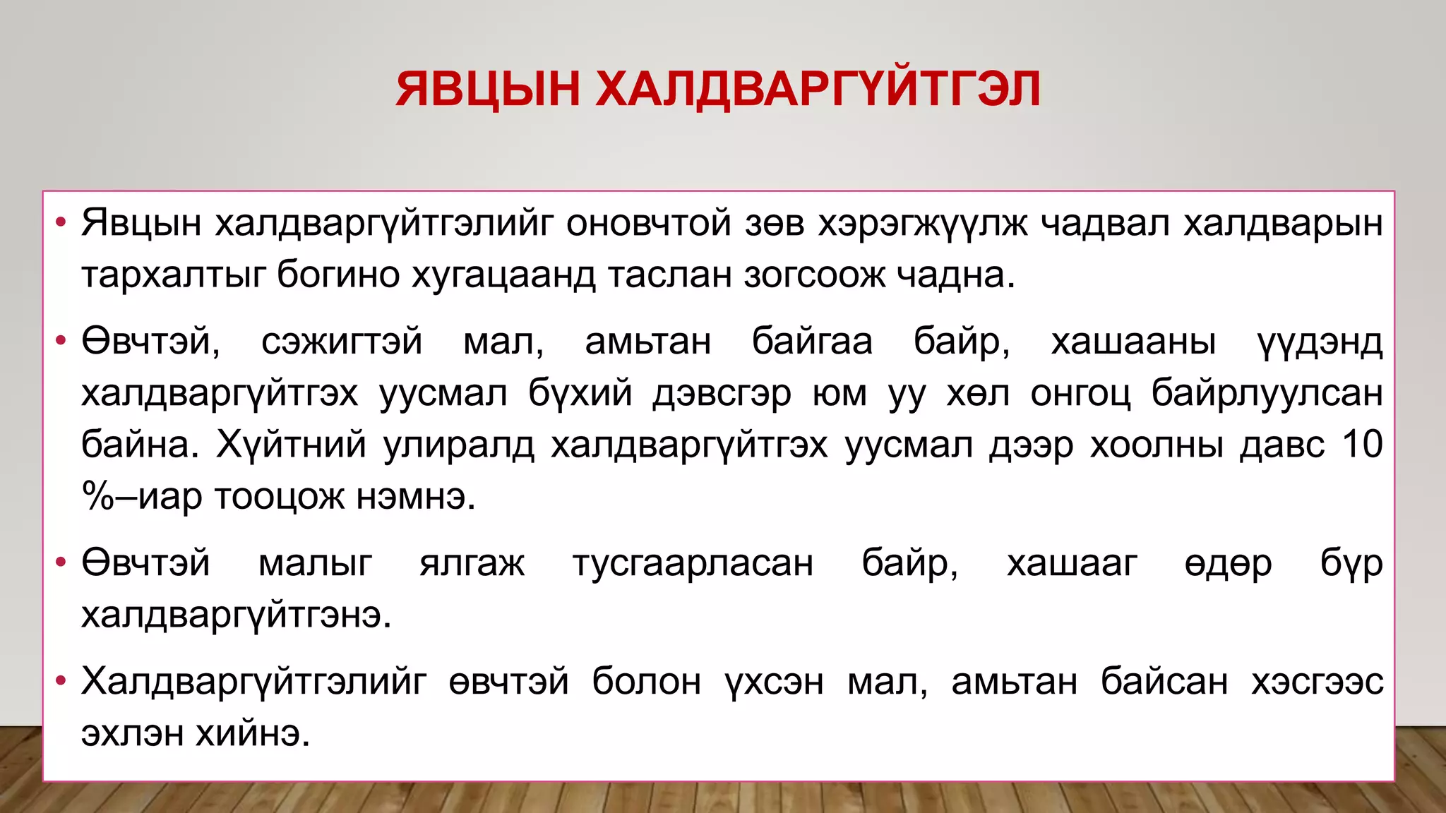 • Явцын халдваргүйтгэлийг оновчтой зөв хэрэгжүүлж чадвал халдварын
тархалтыг богино хугацаанд таслан зогсоож чадна.
• Өвчтэй, сэжигтэй мал, амьтан байгаа байр, хашааны үүдэнд
халдваргүйтгэх уусмал бүхий дэвсгэр юм уу хөл онгоц байрлуулсан
байна. Хүйтний улиралд халдваргүйтгэх уусмал дээр хоолны давс 10
%–иар тооцож нэмнэ.
• Өвчтэй малыг ялгаж тусгаарласан байр, хашааг өдөр бүр
халдваргүйтгэнэ.
• Халдваргүйтгэлийг өвчтэй болон үхсэн мал, амьтан байсан хэсгээс
эхлэн хийнэ.
ЯВЦЫН ХАЛДВАРГҮЙТГЭЛ
 