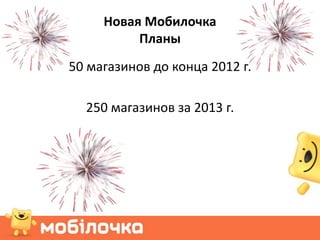 Новая Мобилочка
          Планы
50 магазинов до конца 2012 г.

  250 магазинов за 2013 г.
 