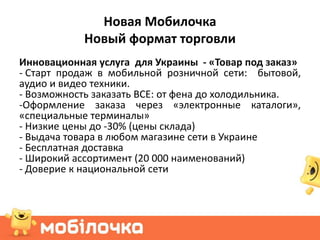 Новая Мобилочка
            Новый формат торговли
Инновационная услуга для Украины - «Товар под заказ»
- Старт продаж в мобильной розничной сети: бытовой,
аудио и видео техники.
- Возможность заказать ВСЕ: от фена до холодильника.
-Оформление заказа через «электронные каталоги»,
«специальные терминалы»
- Низкие цены до -30% (цены склада)
- Выдача товара в любом магазине сети в Украине
- Бесплатная доставка
- Широкий ассортимент (20 000 наименований)
- Доверие к национальной сети
 