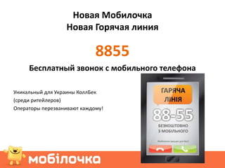 Новая Мобилочка
                  Новая Горячая линия

                             8855
     Бесплатный звонок с мобильного телефона

Уникальный для Украины КоллБек
(среди ритейлеров)
Операторы перезванивают каждому!
 