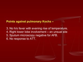 Points against pulmonary Kochs – No h/o fever with evening rise of temperature. Right lower lobe involvement – an unsual site Sputum microscopy negative for AFB. No response to ATT. 