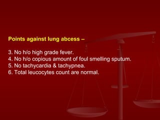 Points against lung abcess – No h/o high grade fever. No h/o copious amount of foul smelling sputum. No tachycardia & tachypnea. Total leucocytes count are normal. 