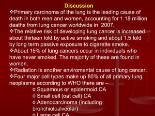 Discussion Primary carcinoma of the lung is the leading cause of death in both men and women, accounting for 1.18 million deaths from lung cancer worldwide in  2007. The relative risk of developing lung cancer is increased about thirteen fold by active smoking and about 1.5 fold by long term passive exposure to cigarette smoke. About 15% of lung cancers occur in individuals who have never smoked. The majority of these are found in women. Radiation is another enviromental cause of lung cancer. Four major cell types make up 80% of all primary lung neoplasms according to WHO there are –  Squamous or epidermoid CA Small cell (oat cell) CA Adenocarcinoma (including bronchioloalveolar) Large cell CA 