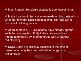 Most frequent histologic subtype is adenocarcinoma. Major treatment discussion are made on the basis of wheather they are classified as a small cell lung CA or non small cell lung cencer. At presentation, SCLCs usually have already spread such that surgery is unlikely to be curative and are managed primarily by chemotherapy with or without radiotherapy. NSCLC that are clinically localized at the time of presentation may be cured with either surgery or radiotherapy. 