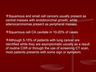 Squamous and small cell cancers usually present as central masses with endobronchial growth, while adenocarcinomas present as peripheral masses. Squamous cell CA cavitate in 10-20% of cases. Although 5-15% of patients with lung cancer are identified while they are asymptomatic usually as a result of routine CXR or through the use of screening CT scan, most patients presents with some sign or symptom. 