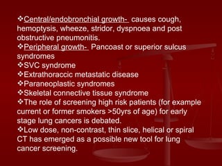 Central/endobronchial growth-  causes cough, hemoptysis, wheeze, stridor, dyspnoea and post obstructive pneumonitis. Peripheral growth-  Pancoast or superior sulcus syndromes SVC syndrome Extrathoraccic metastatic disease Paraneoplastic syndromes Skeletal connective tissue syndrome The role of screening high risk patients (for example current or former smokers >50yrs of age) for early stage lung cancers is debated. Low dose, non-contrast, thin slice, helical or spiral CT has emerged as a possible new tool for lung cancer screening. 