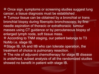Once sign, symptoms or screening studies suggest lung cancer, a tissue diagnosis must be established . Tumour tissue can be obtained by a bronchial or trans bronchial biopsy during fiberoptic bronchoscopy, by fine- needle aspiration of thoracic or extrathoracic  tumour masses using CT guidance or by percutanecus biopsy of enlarged lymph node, soft tissue mass. According to TNM staging, our patient belongs to T3 NoMo i.e. stage IB.  Stage IB, IIA and IIB who can tolerate operation, the treatment of choice is pulmonary resection. The role of adjuvant chemotherapy for stage IB disease is undefined, subset analysis of all the randomized studies showed no benefit in patient with stage IB. 
