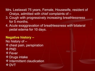 Mrs. Leelawati 75 years, Female, Housewife, resident of Oraiya, admitted with chief complaints of – Cough with progressively increasing breathlessness for 5 months. Acute exaggravation of breathlessness with bilateral pedal edema for 10 days. Negative history – No history of –  chest pain, perspiration  PND Fever Drugs intake Intermittent claudication  DVT 