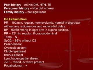 Past history –  no h/o DM, HTN, TB Personnel history –  Non bidi smoker Family history –  not significant On Examination PR – 100/min, regular, normovolumic, normal in character without any radiofemoral and radioradial delay. BP – 90/60 mmHg in right arm in supine position. RR – 22/min, regular, thoracoabdominal  Temp – N SpO2 – 86% without O2 Pallar-absent Cyanosis-absent Clubbing-absent Icterus-absent Lymphadenopathy-absent JVP – raised, cv wave present  Pedal edema--- + 