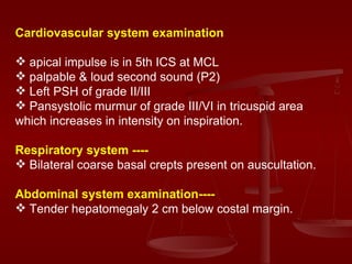 Cardiovascular system examination apical impulse is in 5th ICS at MCL  palpable & loud second sound (P2) Left PSH of grade II/III Pansystolic murmur of grade III/VI in tricuspid area which increases in intensity on inspiration. Respiratory system ---- Bilateral coarse basal crepts present on auscultation. Abdominal system examination---- Tender hepatomegaly 2 cm below costal margin. 