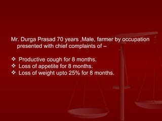 Mr. Durga Prasad 70 years ,Male, farmer by occupation presented with chief complaints of –  Productive cough for 8 months. Loss of appetite for 8 months. Loss of weight upto 25% for 8 months. 