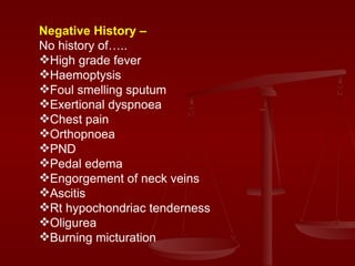 Negative History –   No history of….. High grade fever  Haemoptysis Foul smelling sputum  Exertional dyspnoea Chest pain Orthopnoea  PND Pedal edema Engorgement of neck veins Ascitis Rt hypochondriac tenderness Oligurea  Burning micturation 