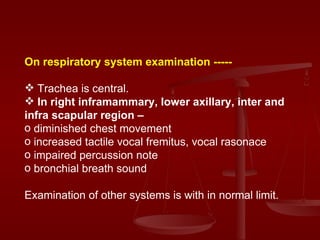 On respiratory system examination ----- Trachea is central. In right inframammary, lower axillary, inter and infra scapular region – diminished chest movement increased tactile vocal fremitus, vocal rasonace impaired percussion note bronchial breath sound Examination of other systems is with in normal limit. 