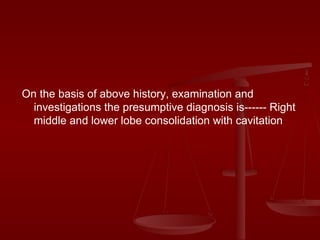 On the basis of above history, examination and investigations the presumptive diagnosis is------ Right middle and lower lobe consolidation with cavitation 