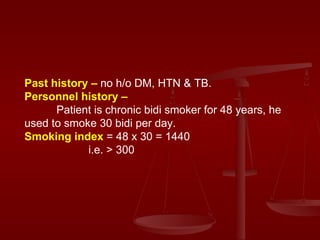 Past history –  no h/o DM, HTN & TB. Personnel history –   Patient is chronic bidi smoker for 48 years, he used to smoke 30 bidi per day. Smoking index  = 48 x 30 = 1440 i.e. > 300 