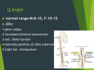 Q Angle
 normal range:M:8-10, F:10-15
 DDx:
1-genu valgus
2-increased femoral anteversion
3-ext. tibial torsion
4-laterally position of tibia tubercle
5-tight lat. retinaculum
18
 