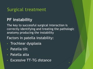 39
PF instability
The key to successful surgical interaction is
correctly identifying and treating the pathologic
anatomy producing the instability
Factors in patella instability:
• Trochlear dysplasia
• Patella tilt
• Patella alta
• Excessive TT-TG distance
Surgical treatment
 