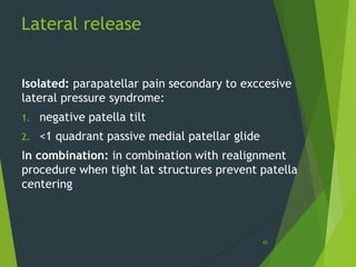 Lateral release
43
Isolated: parapatellar pain secondary to exccesive
lateral pressure syndrome:
1. negative patella tilt
2. <1 quadrant passive medial patellar glide
In combination: in combination with realignment
procedure when tight lat structures prevent patella
centering
 