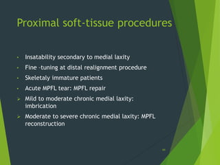 Proximal soft-tissue procedures
• Insatability secondary to medial laxity
• Fine –tuning at distal realignment procedure
• Skeletaly immature patients
• Acute MPFL tear: MPFL repair
 Mild to moderate chronic medial laxity:
imbrication
 Moderate to severe chronic medial laxity: MPFL
reconstruction
44
 