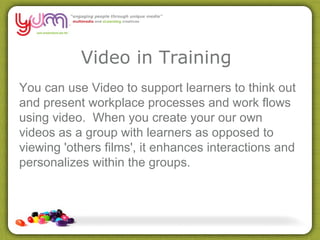 Video in Training You can use Video to support learners to think out and present workplace processes and work flows using video.  When you create your our own videos as a group with learners as opposed to viewing 'others films', it enhances interactions and personalizes within the groups.  