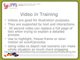 Video in Training Videos are good for illustration purposes.  They are supported by text and interactions.  20 second video can replace a full page of text when trying to explain a detailed process  Use to highlight, freeze-frame or slow-motion an event/process  Using video to depict real scenario can make whole situation so much more engaging  http://designing.flexiblelearning.net.au/gallery/activities/videosharing.htm 