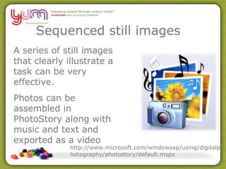 Sequenced still images  A series of still images that clearly illustrate a task can be very effective. Photos can be assembled in PhotoStory along with music and text and exported as a video http://www.microsoft.com/windowsxp/using/digitalphotography/photostory/default.mspx 
