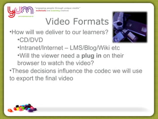 Video Formats How will we deliver to our learners? CD/DVD Intranet/Internet – LMS/Blog/Wiki etc Will the viewer need a  plug in  on their browser to watch the video? These decisions influence the codec we will use to export the final video 