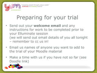 Preparing for your trial Send out your  welcome email  and any instructions for work to be completed prior to your Elluminate session (we will send out email details of you all tonight – remember to cc us in! Email us names of anyone you want to add to the trial of your Moodle material Make a time with us if you have not so far (see Doodle link) 